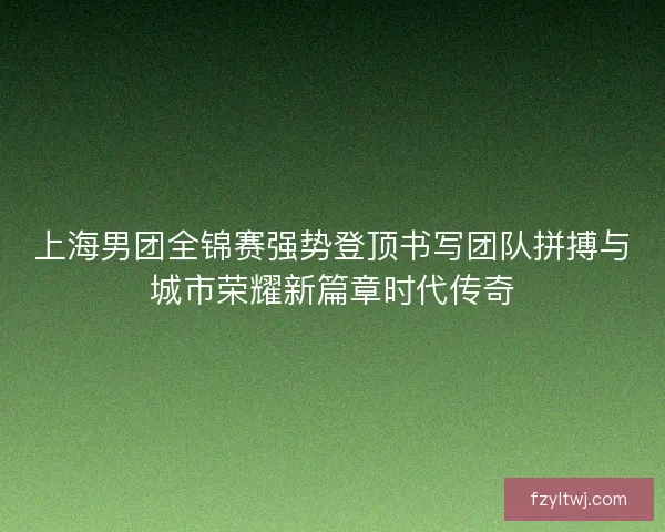 上海男团全锦赛强势登顶书写团队拼搏与城市荣耀新篇章时代传奇