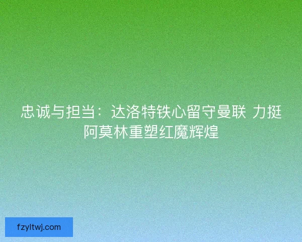 忠诚与担当：达洛特铁心留守曼联 力挺阿莫林重塑红魔辉煌