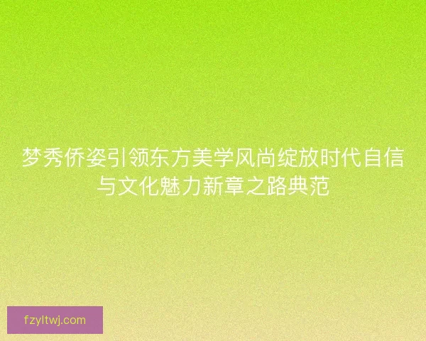 梦秀侨姿引领东方美学风尚绽放时代自信与文化魅力新章之路典范