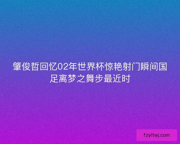 肇俊哲回忆02年世界杯惊艳射门瞬间国足离梦之舞步最近时