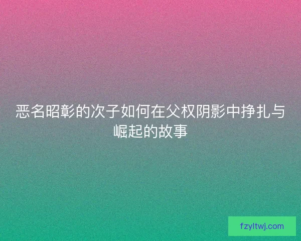 恶名昭彰的次子如何在父权阴影中挣扎与崛起的故事