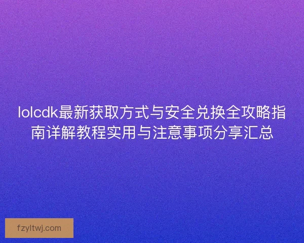 lolcdk最新获取方式与安全兑换全攻略指南详解教程实用与注意事项分享汇总