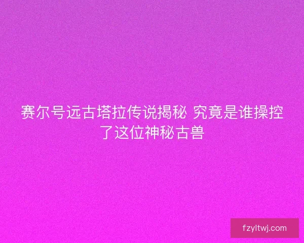 赛尔号远古塔拉传说揭秘 究竟是谁操控了这位神秘古兽