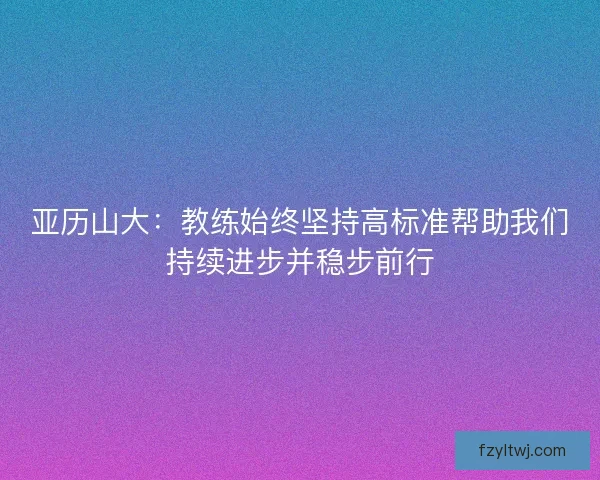 亚历山大：教练始终坚持高标准帮助我们持续进步并稳步前行