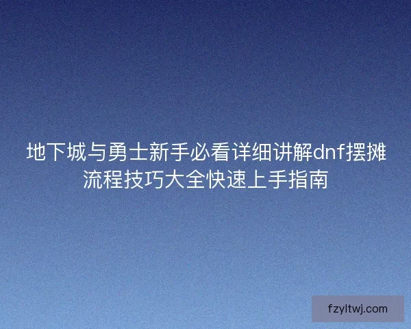 地下城与勇士新手必看详细讲解dnf摆摊流程技巧大全快速上手指南