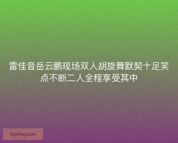 雷佳音岳云鹏现场双人胡旋舞默契十足笑点不断二人全程享受其中