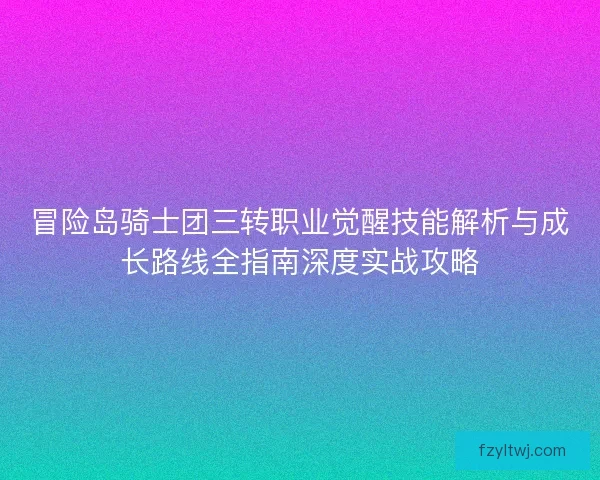 冒险岛骑士团三转职业觉醒技能解析与成长路线全指南深度实战攻略