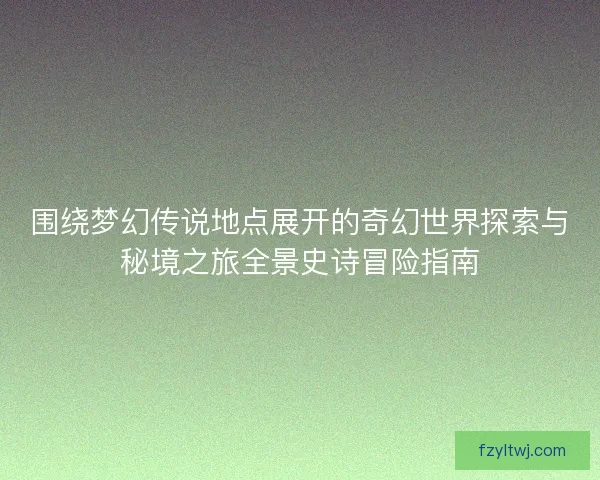 围绕梦幻传说地点展开的奇幻世界探索与秘境之旅全景史诗冒险指南