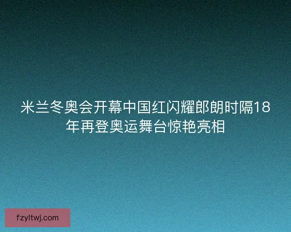 米兰冬奥会开幕中国红闪耀郎朗时隔18年再登奥运舞台惊艳亮相