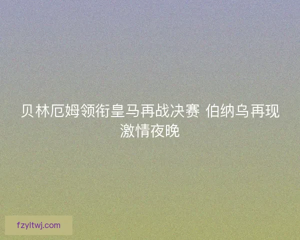 贝林厄姆领衔皇马再战决赛 伯纳乌再现激情夜晚