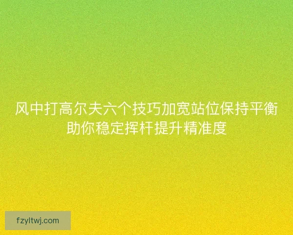 风中打高尔夫六个技巧加宽站位保持平衡助你稳定挥杆提升精准度