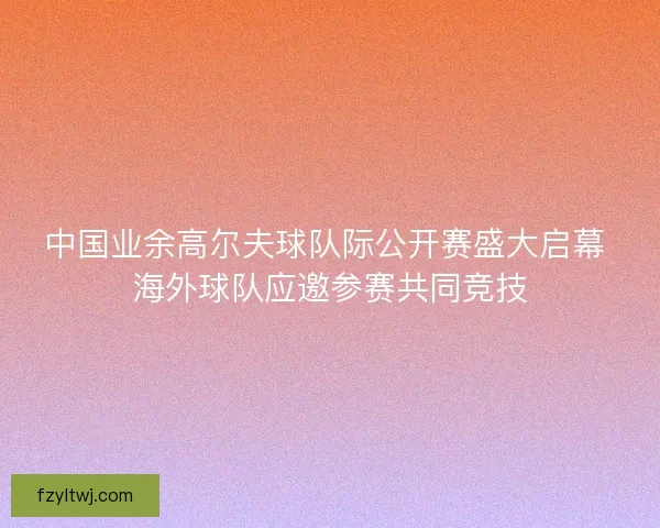 中国业余高尔夫球队际公开赛盛大启幕 海外球队应邀参赛共同竞技