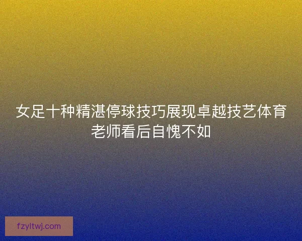 女足十种精湛停球技巧展现卓越技艺体育老师看后自愧不如