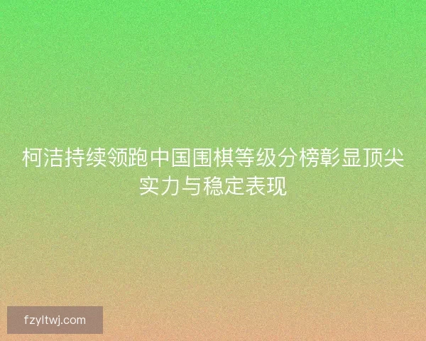 柯洁持续领跑中国围棋等级分榜彰显顶尖实力与稳定表现