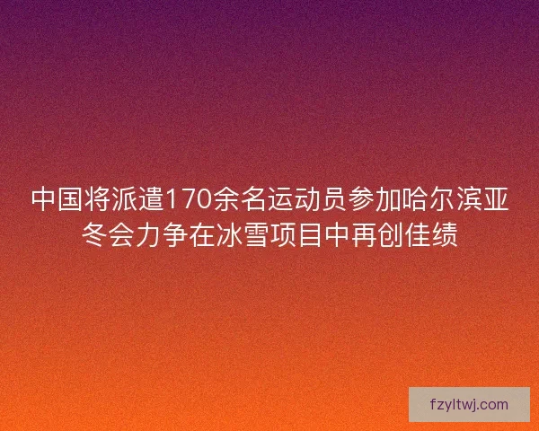 中国将派遣170余名运动员参加哈尔滨亚冬会力争在冰雪项目中再创佳绩