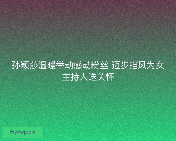 孙颖莎温暖举动感动粉丝 迈步挡风为女主持人送关怀