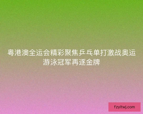 粤港澳全运会精彩聚焦乒乓单打激战奥运游泳冠军再逐金牌 粤港澳全运会精彩聚焦乒乓单打激战奥运游泳冠军再逐金牌