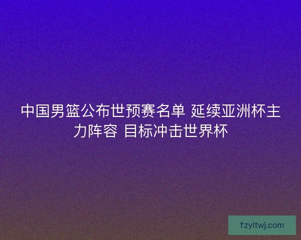 中国男篮公布世预赛名单 延续亚洲杯主力阵容 目标冲击世界杯