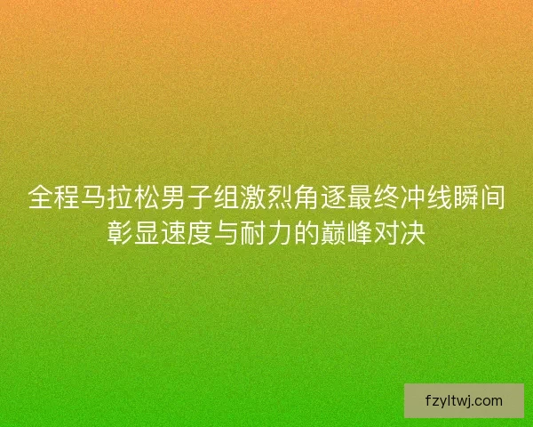 全程马拉松男子组激烈角逐最终冲线瞬间彰显速度与耐力的巅峰对决