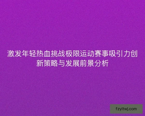 激发年轻热血挑战极限运动赛事吸引力创新策略与发展前景分析