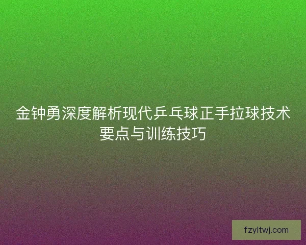 金钟勇深度解析现代乒乓球正手拉球技术要点与训练技巧