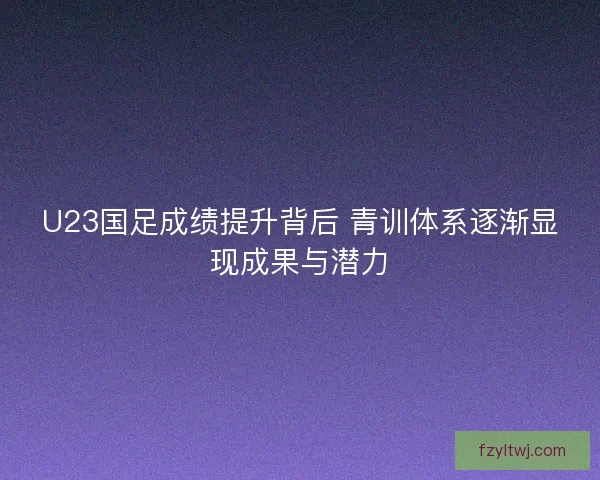 U23国足成绩提升背后 青训体系逐渐显现成果与潜力