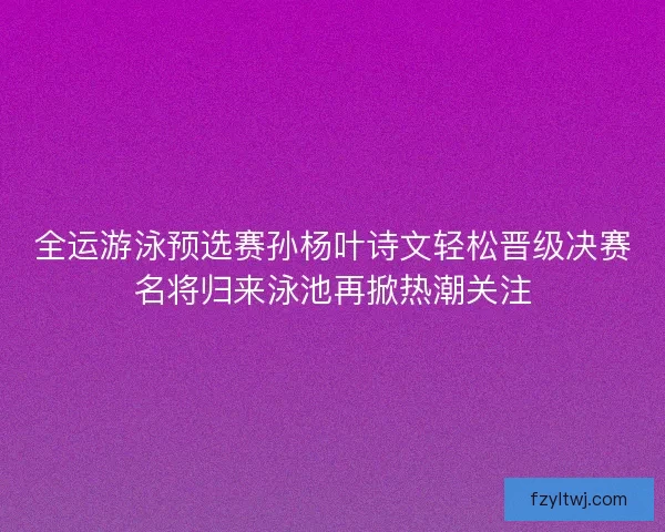 全运游泳预选赛孙杨叶诗文轻松晋级决赛名将归来泳池再掀热潮关注