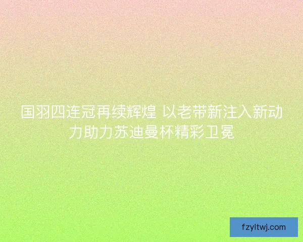 国羽四连冠再续辉煌 以老带新注入新动力助力苏迪曼杯精彩卫冕