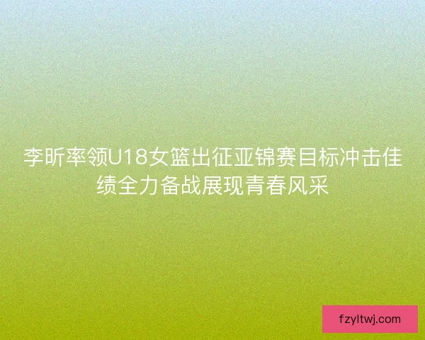 李昕率领U18女篮出征亚锦赛目标冲击佳绩全力备战展现青春风采