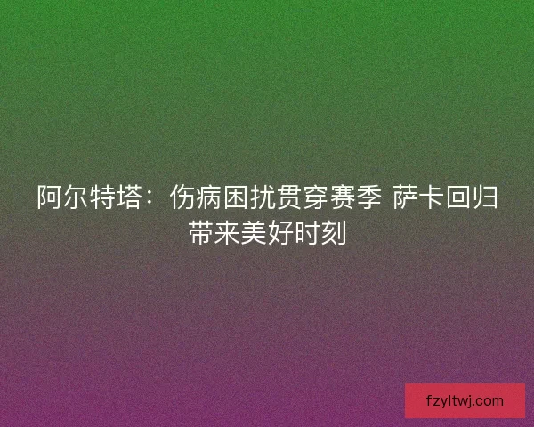 阿尔特塔：伤病困扰贯穿赛季 萨卡回归带来美好时刻