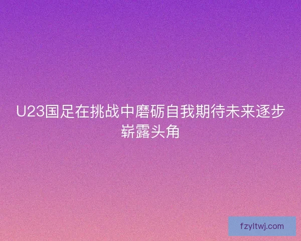 U23国足在挑战中磨砺自我期待未来逐步崭露头角