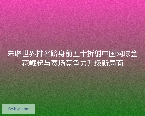朱琳世界排名跻身前五十折射中国网球金花崛起与赛场竞争力升级新局面