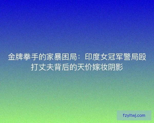 金牌拳手的家暴困局：印度女冠军警局殴打丈夫背后的天价嫁妆阴影