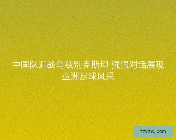 中国队迎战乌兹别克斯坦 强强对话展现亚洲足球风采