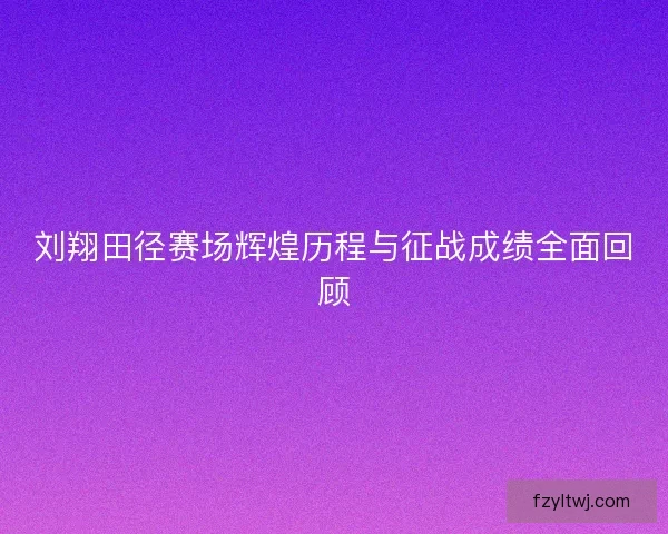 刘翔田径赛场辉煌历程与征战成绩全面回顾