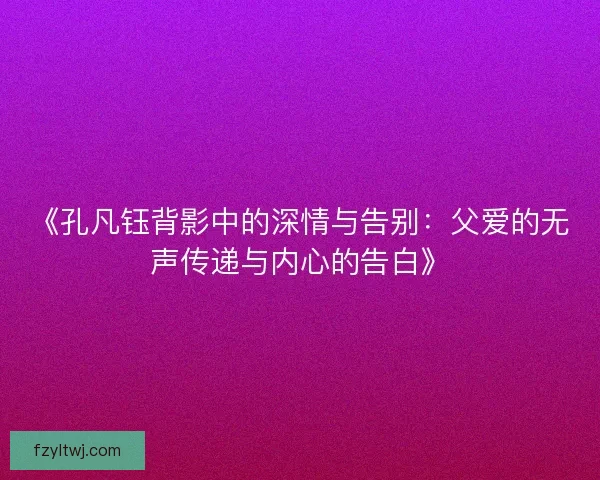 《孔凡钰背影中的深情与告别：父爱的无声传递与内心的告白》